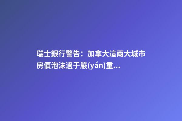 瑞士銀行警告：加拿大這兩大城市房價泡沫過于嚴(yán)重！多倫多全球第二高！